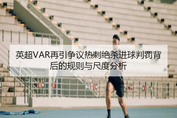英超VAR再引争议热刺绝杀进球判罚背后的规则与尺度分析