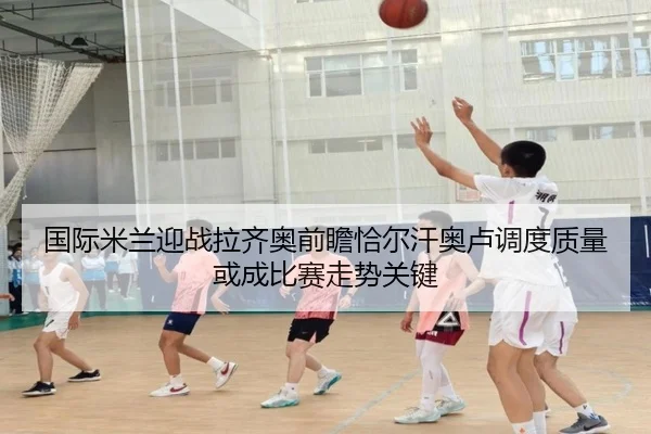 国际米兰迎战拉齐奥前瞻恰尔汗奥卢调度质量或成比赛走势关键