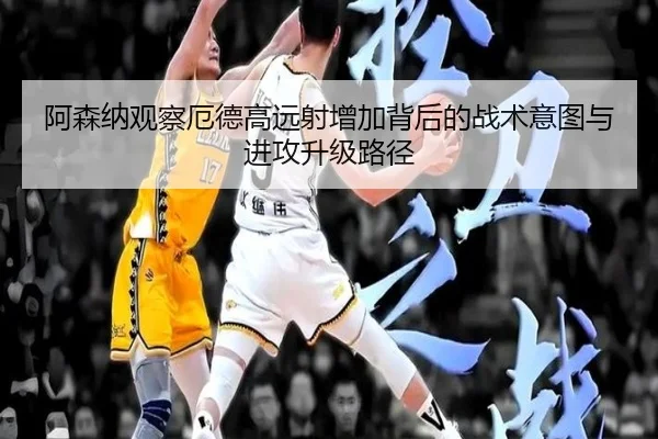 阿森纳观察厄德高远射增加背后的战术意图与进攻升级路径