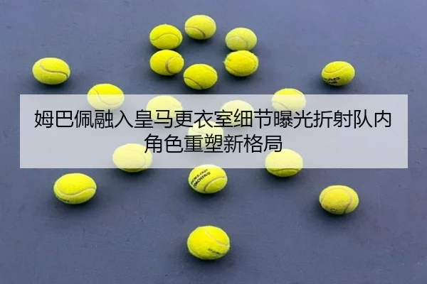 姆巴佩融入皇马更衣室细节曝光折射队内角色重塑新格局