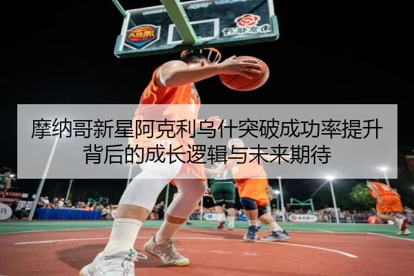 摩纳哥新星阿克利乌什突破成功率提升背后的成长逻辑与未来期待