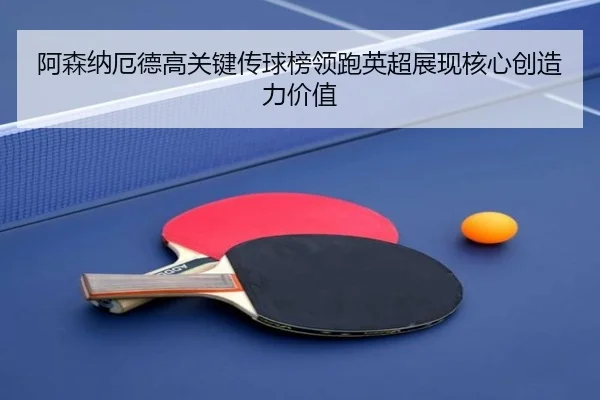 阿森纳厄德高关键传球榜领跑英超展现核心创造力价值
